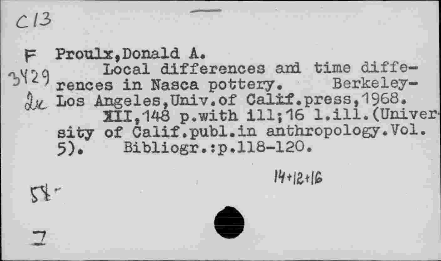 ﻿ûl2>
p Proulx,Donald A.
„ w n q Local differences aid. time diffe-rences in Nasca pottery. Berkeley-ÿjc Los Angeles,Univ.of Calif .pre s s, 1968.
XII,148 p.with ill-,16 1.ill.(University of Calif.publ.in anthropology.Vol.
5).	Bibliogr.jp.118-120.
